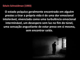 O estado psíquico geralmente encontrado em alguém
prestes a tirar a própria vida é de uma dor emocional
intolerável, vivenciada como uma turbulência emocional
interminável, um desespero sem luz no fim do túnel,
uma sensação angustiante de estar preso em si mesmo,
sem encontrar saída.
 