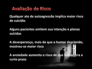 Qualquer ato de autoagressão implica maior risco
de suicídio
Alguns pacientes omitem sua intenção e planos
suicidas
A desesperança, mais do que o humor deprimido,
mostrou-se maior risco
A ansiedade aumenta o risco de que isso ocorra a
curto prazo
 