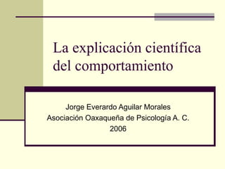 La explicación científica
 del comportamiento

     Jorge Everardo Aguilar Morales
Asociación Oaxaqueña de Psicología A. C.
                 2006
 