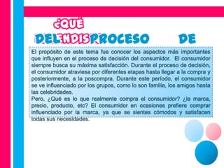 El propósito de este tema fue conocer los aspectos más importantes
que influyen en el proceso de decisión del consumidor. El consumidor
siempre busca su máxima satisfacción. Durante el proceso de decisión,
el consumidor atraviesa por diferentes etapas hasta llegar a la compra y
posteriormente, a la poscompra. Durante este período, el consumidor
se ve influenciado por los grupos, como lo son familia, los amigos hasta
las celebridades.
Pero, ¿Qué es lo que realmente compra el consumidor? ¿la marca,
precio, producto, etc? El consumidor en ocasiones prefiere comprar
influenciado por la marca, ya que se sientes cómodos y satisfacen
todas sus necesidades.
 