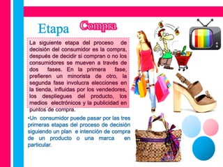 La siguiente etapa del proceso de
decisión del consumidor es la compra,
después de decidir si compran o no los
consumidores se mueven a través de
dos     fases. En la primera       fase,
prefieren un minorista de otro, la
segunda fase involucra elecciones en
la tienda, influidas por los vendedores,
los despliegues del producto, los
medios electrónicos y la publicidad en
puntos de compra.
•Un consumidor puede pasar por las tres
primeras etapas del proceso de decisión
siguiendo un plan e intención de compra
de un producto o una marca           en
particular.
 