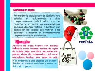 Por medio de la aplicación de técnicos para
 estudiar   el   reciclamiento    y    otros
 comportamientos relacionados con el
 desecho de productos, los mercadólogos
 sociales diseñan material publicitario que
 comunican los valores que motiven a las
 personas a mostrar un comportamiento
 responsable hacia el ambiente.



Artículos de moda hechos con material
reciclado como collares hechas de tapas
de botella vieja, mochilas decoradas con
placas viejas de automóviles, así como
monederos hechos con latas de atún
desechadas, etc. que diseñes un artículo
 •Te invitamos a
 hecho de material reciclado y subas tu
 foto del proyecto.
 