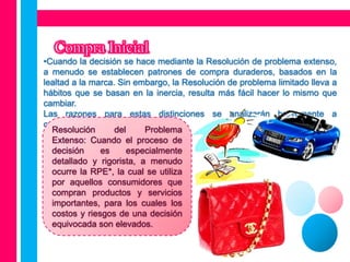 •Cuando la decisión se hace mediante la Resolución de problema extenso,
a menudo se establecen patrones de compra duraderos, basados en la
lealtad a la marca. Sin embargo, la Resolución de problema limitado lleva a
hábitos que se basan en la inercia, resulta más fácil hacer lo mismo que
cambiar.
Las razones para estas distinciones se analizarán brevemente a
continuación:
  Resolución       del    Problema
  Extenso: Cuando el proceso de
  decisión     es     especialmente
  detallado y rigorista, a menudo
  ocurre la RPE*, la cual se utiliza
  por aquellos consumidores que
  compran productos y servicios
  importantes, para los cuales los
  costos y riesgos de una decisión
  equivocada son elevados.
 