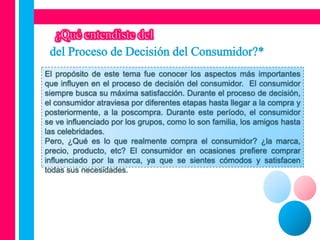 El propósito de este tema fue conocer los aspectos más importantes
que influyen en el proceso de decisión del consumidor. El consumidor
siempre busca su máxima satisfacción. Durante el proceso de decisión,
el consumidor atraviesa por diferentes etapas hasta llegar a la compra y
posteriormente, a la poscompra. Durante este período, el consumidor
se ve influenciado por los grupos, como lo son familia, los amigos hasta
las celebridades.
Pero, ¿Qué es lo que realmente compra el consumidor? ¿la marca,
precio, producto, etc? El consumidor en ocasiones prefiere comprar
influenciado por la marca, ya que se sientes cómodos y satisfacen
todas sus necesidades.
 
