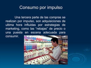 Consumo por impulso  Una tercera parte de las compras se realizan por impulso, son adquisiciones de ultima hora influidas por estrategias de marketing, como las “rebajas” de precio o una puesta en escena adecuada para consumir. 