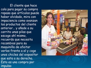 El cliente que hace cola para pagar su compra repasa que artículos puede haber olvidado, mira con impaciencia como avanzan los productos del cliente anterior… y añade a su carrito unas pilas que escoge ahí mismo, recuerda que necesita recambios para su maquinilla de afeitar verlos frente a el y coge unos chicles del expositor que esta a su derecha. Esto es una compra por impulso  