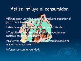 Así se influye al consumidor.  Establecer un valor ligado al producto superior al que ofrece  la competencia . Añadir  una idea nueva a algo  ya existente.  También  el embase del producto  pueden ser  decisivo en  este empeño . Orientar  todas las acciones de  comunicación al marketing emocional. Conectar con la realidad. 
