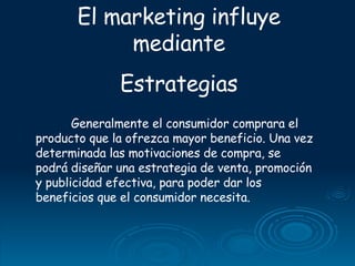 El marketing influye mediante Estrategias Generalmente el consumidor comprara el producto que la ofrezca mayor beneficio. Una vez determinada las motivaciones de compra, se podrá diseñar una estrategia de venta, promoción y publicidad efectiva, para poder dar los beneficios que el consumidor necesita. 
