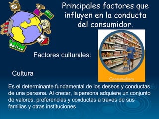 Principales factores que influyen en la conducta del consumidor. Factores culturales: Es el determinante fundamental de los deseos y conductas de una persona. Al crecer, la persona adquiere un conjunto de valores, preferencias y conductas a traves de sus familias y otras instituciones  Cultura 