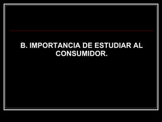B. IMPORTANCIA DE ESTUDIAR AL CONSUMIDOR. 