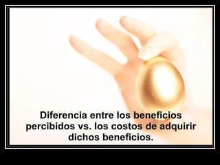 Diferencia entre los beneficios percibidos vs. los costos de adquirir dichos beneficios. 
