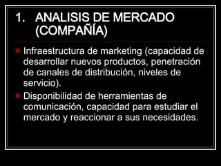 ANALISIS DE MERCADO  (COMPAÑÍA) Infraestructura de marketing (capacidad de desarrollar nuevos productos, penetración de canales de distribución, niveles de servicio). Disponibilidad de herramientas de comunicación, capacidad para estudiar el mercado y reaccionar a sus necesidades. 