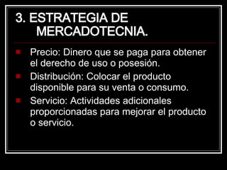 3. ESTRATEGIA DE MERCADOTECNIA. Precio: Dinero que se paga para obtener el derecho de uso o posesión. Distribución: Colocar el producto disponible para su venta o consumo. Servicio: Actividades adicionales proporcionadas para mejorar el producto o servicio. 
