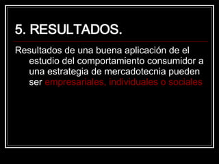 5. RESULTADOS. Resultados de una buena aplicación de el estudio del comportamiento consumidor a una estrategia de mercadotecnia pueden ser  empresariales, individuales o sociales 