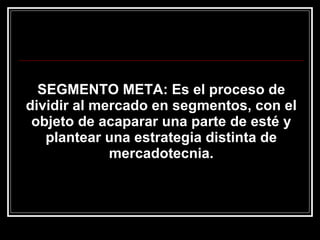 SEGMENTO META: Es el proceso de dividir al mercado en segmentos, con el objeto de acaparar una parte de esté y plantear una estrategia distinta de mercadotecnia. 