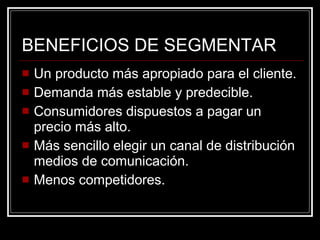 BENEFICIOS DE SEGMENTAR Un producto más apropiado para el cliente. Demanda más estable y predecible. Consumidores dispuestos a pagar un precio más alto. Más sencillo elegir un canal de distribución medios de comunicación. Menos competidores. 