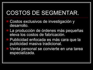 COSTOS DE SEGMENTAR. Costos exclusivos de investigación y desarrollo. La producción de órdenes más pequeñas eleva los costos de fabricación. Publicidad enfocada es más cara que la publicidad masiva tradicional. Venta personal se convierte en una tarea especializada. 
