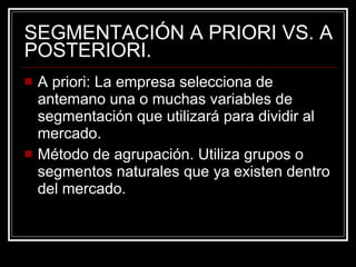 SEGMENTACIÓN A PRIORI VS. A POSTERIORI. A priori: La empresa selecciona de antemano una o muchas variables de segmentación que utilizará para dividir al mercado. Método de agrupación. Utiliza grupos o segmentos naturales que ya existen dentro del mercado. 