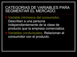 CATEGORIAS DE VARIABLES PARA SEGMENTAR EL MERCADO. Variable intrínseca del consumidor . Describen a una persona independientemente de la clase de producto que la empresa comercializa. Variables conductuales . Relacionan al consumidor con el producto. 