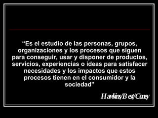 “ Es el estudio de las personas, grupos, organizaciones y los procesos que siguen para conseguir, usar y disponer de productos, servicios, experiencias o ideas para satisfacer necesidades y los impactos que estos procesos tienen en el consumidor y la sociedad” Hawkins/Best/Coney 