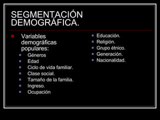 SEGMENTACIÓN DEMOGRÁFICA. Variables demográficas populares: Géneros Edad Ciclo de vida familiar. Clase social. Tamaño de la familia. Ingreso. Ocupación Educación. Religión. Grupo étnico. Generación. Nacionalidad. 
