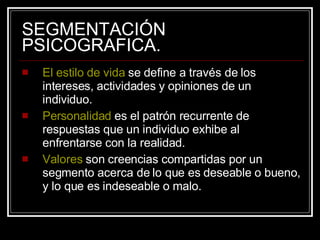 SEGMENTACIÓN PSICOGRAFICA. El estilo de vida  se define a través de los intereses, actividades y opiniones de un individuo. Personalidad  es el patrón recurrente de respuestas que un individuo exhibe al enfrentarse con la realidad. Valores  son creencias compartidas por un segmento acerca de lo que es deseable o bueno, y lo que es indeseable o malo. 