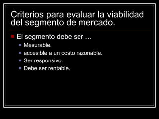 Criterios para evaluar la viabilidad del segmento de mercado. El segmento debe ser … Mesurable. accesible a un costo razonable. Ser responsivo. Debe ser rentable. 