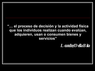 “…  el proceso de decisión y la actividad física que los individuos realizan cuando evalúan, adquieren, usan o consumen bienes y servicios” Loundon/Della Bita 