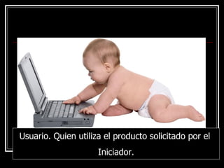 Usuario. Quien utiliza el producto solicitado por el  Iniciador. 