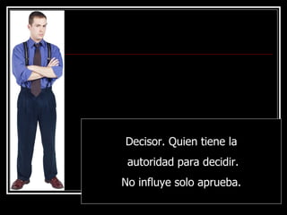 Decisor. Quien tiene la autoridad para decidir. No influye solo aprueba. 
