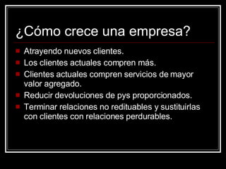 ¿Cómo crece una empresa? Atrayendo nuevos clientes. Los clientes actuales compren más. Clientes actuales compren servicios de mayor valor agregado. Reducir devoluciones de pys proporcionados. Terminar relaciones no redituables y sustituirlas con clientes con relaciones perdurables. 