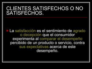 CLIENTES SATISFECHOS O NO SATISFECHOS. La  satisfacción  es el sentimiento de  agrado o decepción  que el consumidor experimenta al  comparar   el desempeño  percibido de un producto o servicio, contra  sus expectativas  acerca de este desempeño. 