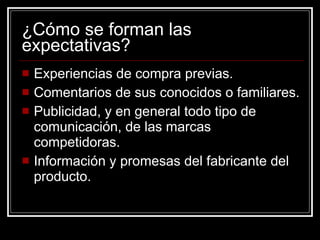 ¿Cómo se forman las expectativas? Experiencias de compra previas. Comentarios de sus conocidos o familiares. Publicidad, y en general todo tipo de comunicación, de las marcas competidoras. Información y promesas del fabricante del producto. 