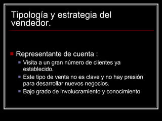 Tipología y estrategia del vendedor. Representante de cuenta : Visita a un gran número de clientes ya establecido. Este tipo de venta no es clave y no hay presión para desarrollar nuevos negocios. Bajo grado de involucramiento y conocimiento 