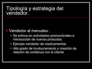 Tipología y estrategia del vendedor. Vendedor al menudeo : Se enfoca en actividades promociónales e introducción de nuevos productos. Ejemplo vendedor de medicamentos. Alto grado de involucramiento y creación de relación de confianza con el cliente. 