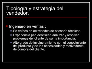 Tipología y estrategia del vendedor. Ingeniero en ventas : Se enfoca en actividades de asesoría técnicas. Experiencia par identificar, analizar y resolver problemas del cliente de suma importancia. Alto grado de involucramiento con el conocimiento del producto y de las necesidades y motivadores de compra del cliente. 