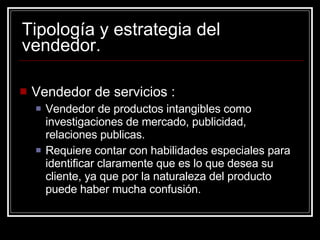 Tipología y estrategia del vendedor. Vendedor de servicios : Vendedor de productos intangibles como investigaciones de mercado, publicidad, relaciones publicas. Requiere contar con habilidades especiales para identificar claramente que es lo que desea su cliente, ya que por la naturaleza del producto puede haber mucha confusión. 