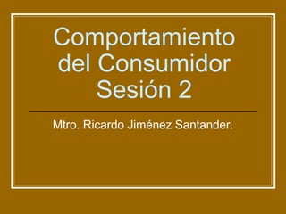 Comportamiento del Consumidor Sesión 2 Mtro. Ricardo Jiménez Santander. 