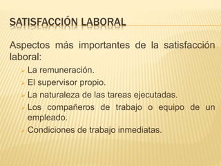 SATISFACCIÓN LABORAL
Aspectos más importantes de la satisfacción
laboral:
 La remuneración.
 El supervisor propio.
 La naturaleza de las tareas ejecutadas.
 Los compañeros de trabajo o equipo de un
empleado.
 Condiciones de trabajo inmediatas.
 