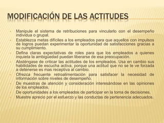 MODIFICACIÓN DE LAS ACTITUDES
 Manipule el sistema de retribuciones para vincularlo con el desempeño
individua o grupal.
 Establezca metas difíciles a los empleados para que aquellos con impulsos
de logros puedan experimentar la oportunidad de satisfacciones gracias a
su cumplimiento.
 Defina claras expectativas de roles para que los empleados a quienes
inquieta la ambigüedad puedan liberarse de esa preocupación.
 Absténgase de criticar las actitudes de los empleados. Usa en cambio sus
habilidades de escucha activa, porque una actitud que no se te ve forzada
a detenerse es mas receptiva al cambio.
 Ofrezca frecuente retroalimentación para satisfacer la necesidad de
información sobre niveles de desempeño.
 De muestras de atención y consideración interesándose en las opiniones
de los empleados.
 De oportunidades a los empleados de participar en la toma de decisiones.
 Muestre aprecio por el esfuerzo y las conductas de pertenencia adecuados.
 