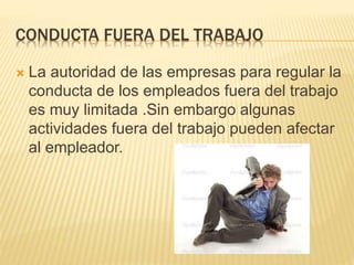 CONDUCTA FUERA DEL TRABAJO
 La autoridad de las empresas para regular la
conducta de los empleados fuera del trabajo
es muy limitada .Sin embargo algunas
actividades fuera del trabajo pueden afectar
al empleador.
 