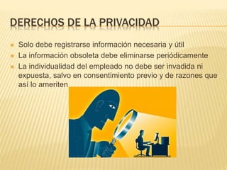 DERECHOS DE LA PRIVACIDAD
 Solo debe registrarse información necesaria y útil
 La información obsoleta debe eliminarse periódicamente
 La individualidad del empleado no debe ser invadida ni
expuesta, salvo en consentimiento previo y de razones que
así lo ameriten
 
