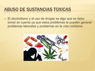 ABUSO DE SUSTANCIAS TOXICAS
 El alcoholismo y el uso de drogas es algo que se debe
tomar en cuenta ya que estos problemas te pueden generar
problemas laborales y problemas en la vida cotidiana.
 