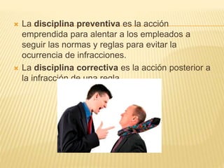  La disciplina preventiva es la acción
emprendida para alentar a los empleados a
seguir las normas y reglas para evitar la
ocurrencia de infracciones.
 La disciplina correctiva es la acción posterior a
la infracción de una regla.
 