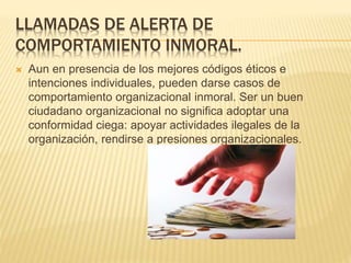 LLAMADAS DE ALERTA DE
COMPORTAMIENTO INMORAL.
 Aun en presencia de los mejores códigos éticos e
intenciones individuales, pueden darse casos de
comportamiento organizacional inmoral. Ser un buen
ciudadano organizacional no significa adoptar una
conformidad ciega: apoyar actividades ilegales de la
organización, rendirse a presiones organizacionales.
 