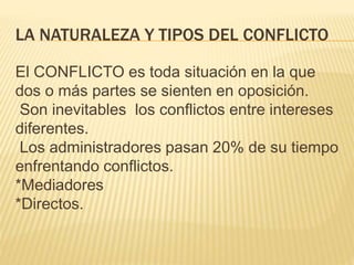 LA NATURALEZA Y TIPOS DEL CONFLICTO
El CONFLICTO es toda situación en la que
dos o más partes se sienten en oposición.
Son inevitables los conflictos entre intereses
diferentes.
Los administradores pasan 20% de su tiempo
enfrentando conflictos.
*Mediadores
*Directos.
 