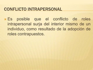 CONFLICTO INTRAPERSONAL
 Es posible que el conflicto de roles
intrapersonal surja del interior mismo de un
individuo, como resultado de la adopción de
roles contrapuestos.
 