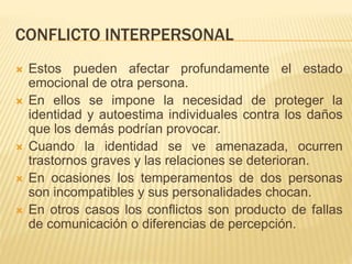 CONFLICTO INTERPERSONAL
 Estos pueden afectar profundamente el estado
emocional de otra persona.
 En ellos se impone la necesidad de proteger la
identidad y autoestima individuales contra los daños
que los demás podrían provocar.
 Cuando la identidad se ve amenazada, ocurren
trastornos graves y las relaciones se deterioran.
 En ocasiones los temperamentos de dos personas
son incompatibles y sus personalidades chocan.
 En otros casos los conflictos son producto de fallas
de comunicación o diferencias de percepción.
 