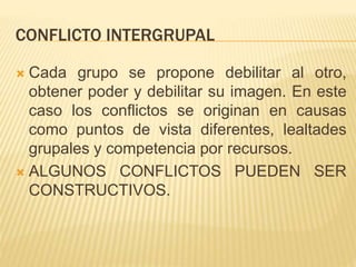 CONFLICTO INTERGRUPAL
 Cada grupo se propone debilitar al otro,
obtener poder y debilitar su imagen. En este
caso los conflictos se originan en causas
como puntos de vista diferentes, lealtades
grupales y competencia por recursos.
 ALGUNOS CONFLICTOS PUEDEN SER
CONSTRUCTIVOS.
 