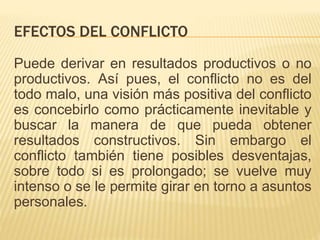 EFECTOS DEL CONFLICTO
Puede derivar en resultados productivos o no
productivos. Así pues, el conflicto no es del
todo malo, una visión más positiva del conflicto
es concebirlo como prácticamente inevitable y
buscar la manera de que pueda obtener
resultados constructivos. Sin embargo el
conflicto también tiene posibles desventajas,
sobre todo si es prolongado; se vuelve muy
intenso o se le permite girar en torno a asuntos
personales.
 